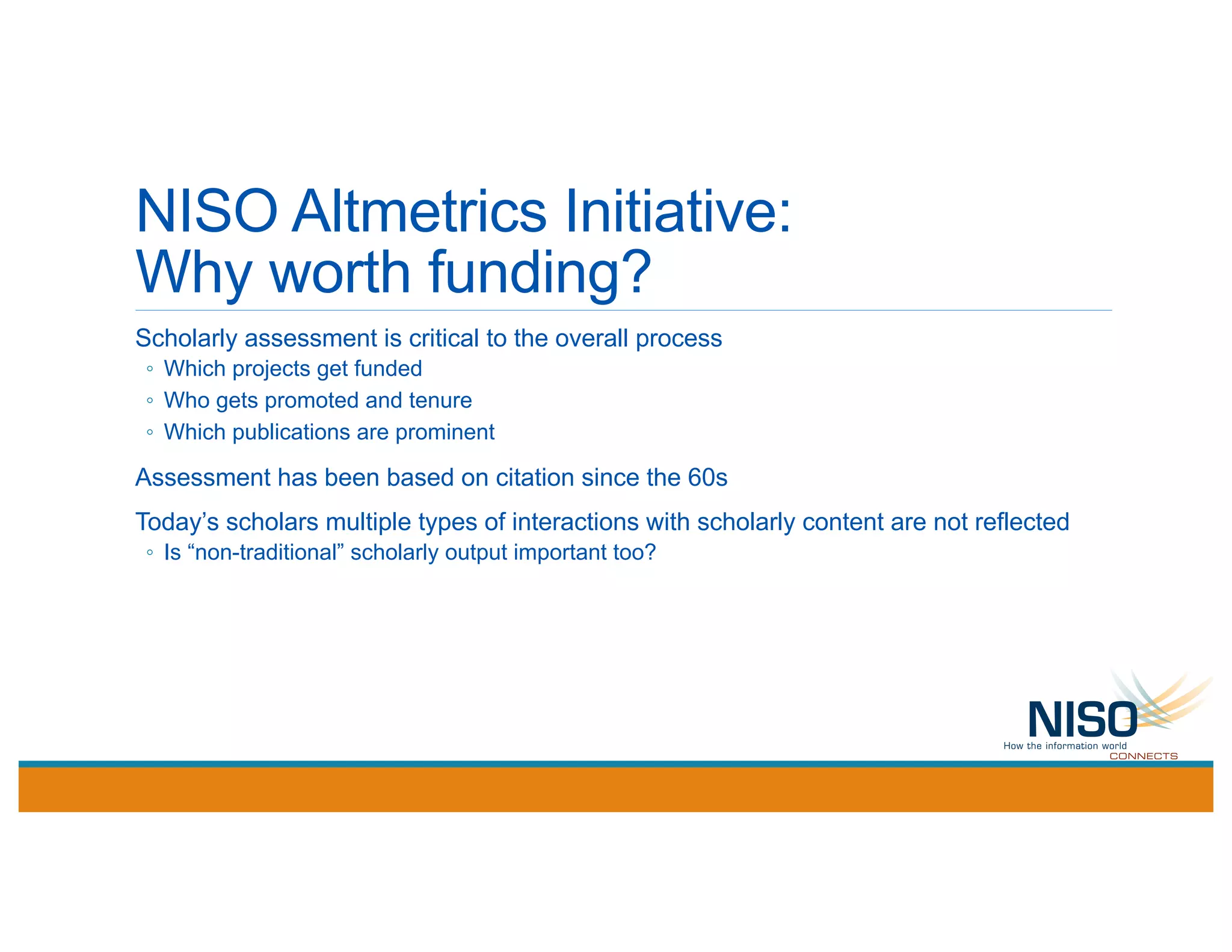 NISO Altmetrics Initiative:
Why worth funding?
Scholarly assessment is critical to the overall process
◦ Which projects get funded
◦ Who gets promoted and tenure
◦ Which publications are prominent
Assessment has been based on citation since the 60s
Today’s scholars multiple types of interactions with scholarly content are not reflected
◦ Is “non-traditional” scholarly output important too?
 