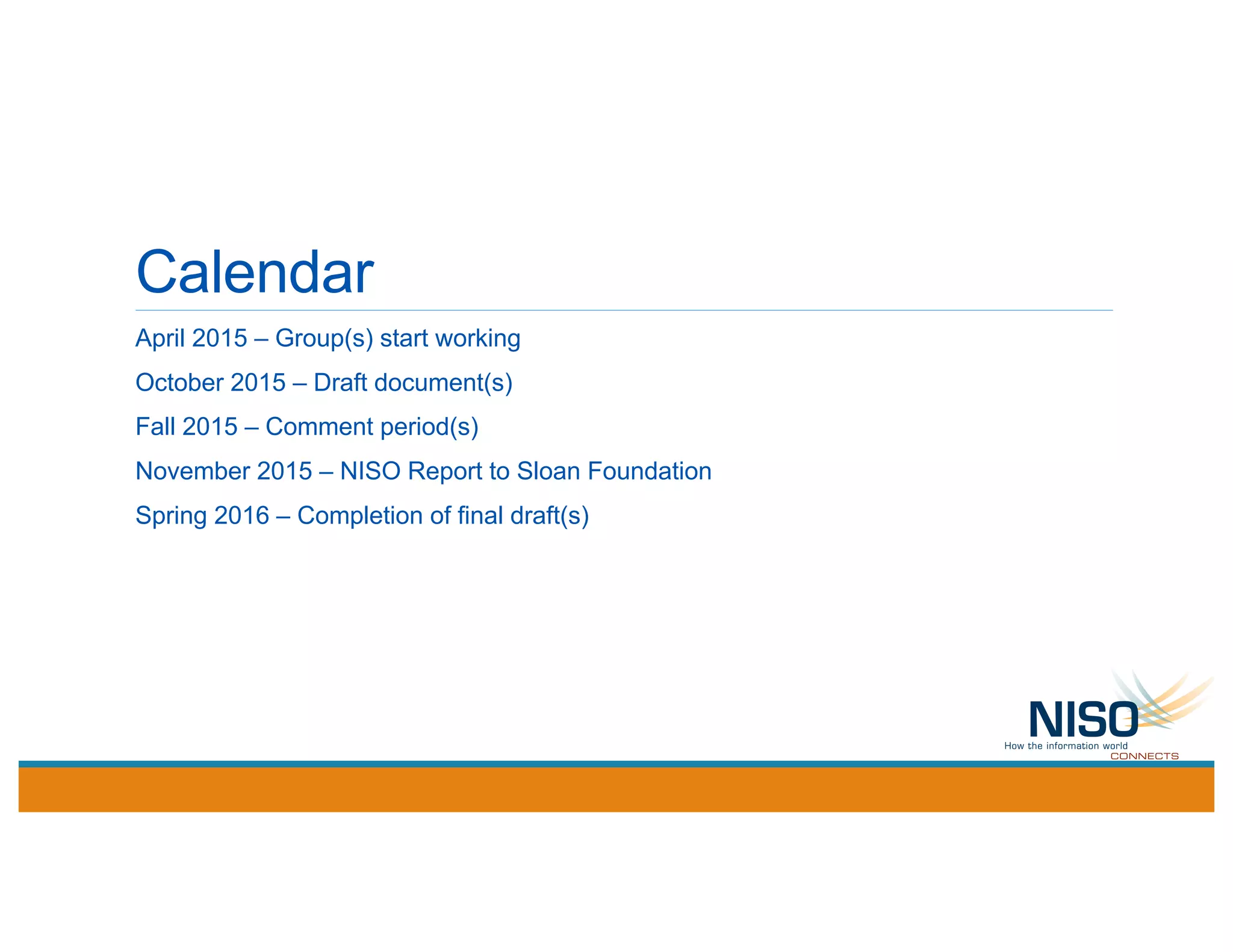 Calendar
April 2015 – Group(s) start working
October 2015 – Draft document(s)
Fall 2015 – Comment period(s)
November 2015 – NISO Report to Sloan Foundation
Spring 2016 – Completion of final draft(s)
 