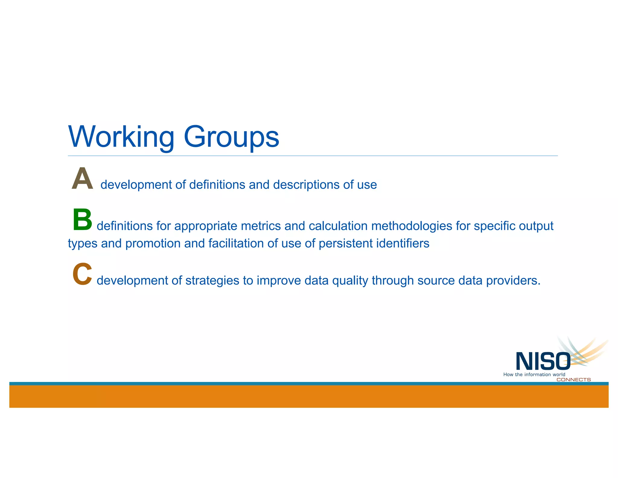 Working Groups
A development of definitions and descriptions of use
Bdefinitions for appropriate metrics and calculation methodologies for specific output
types and promotion and facilitation of use of persistent identifiers
Cdevelopment of strategies to improve data quality through source data providers.
 