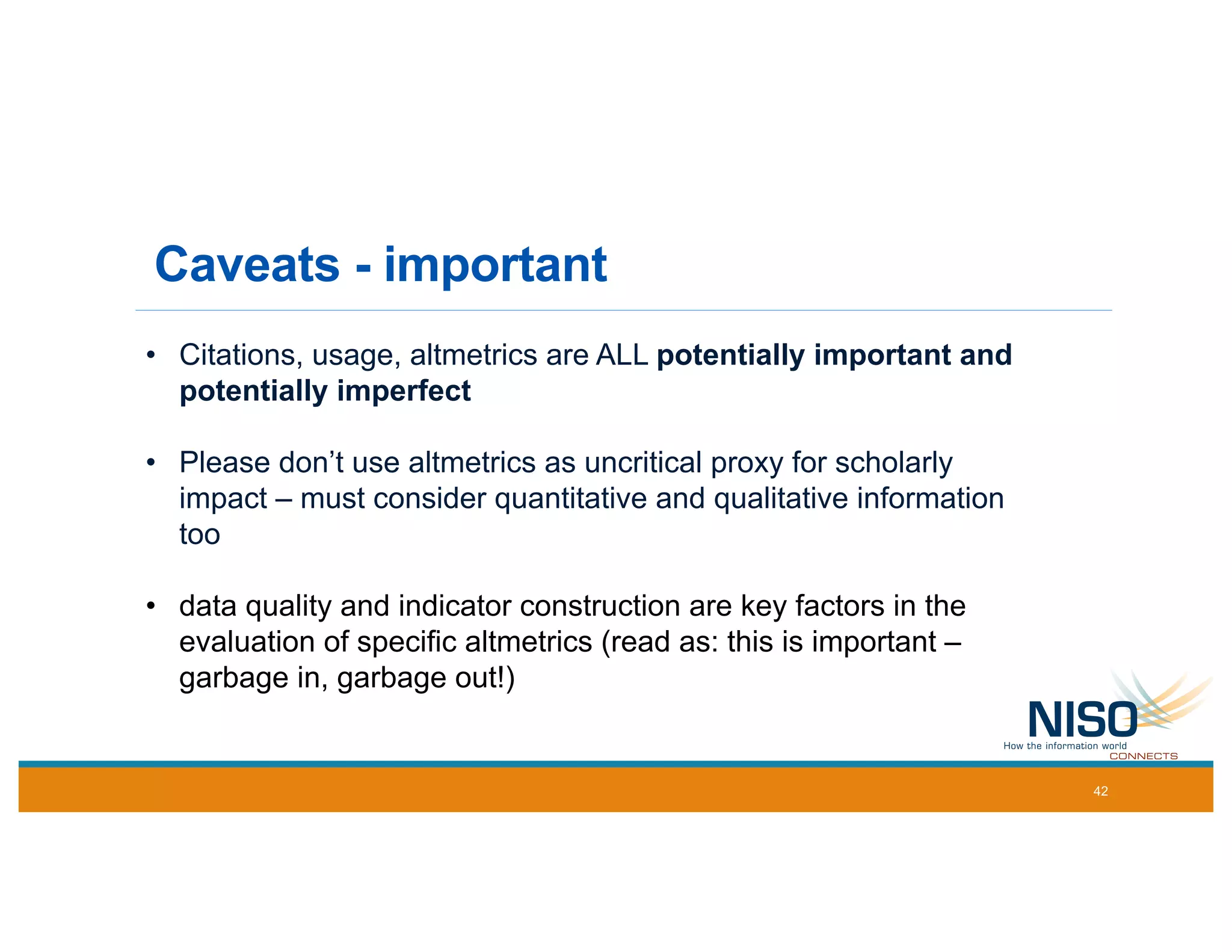 Caveats - important
• Citations, usage, altmetrics are ALL potentially important and
potentially imperfect
• Please don’t use altmetrics as uncritical proxy for scholarly
impact – must consider quantitative and qualitative information
too
• data quality and indicator construction are key factors in the
evaluation of specific altmetrics (read as: this is important –
garbage in, garbage out!)
42
 