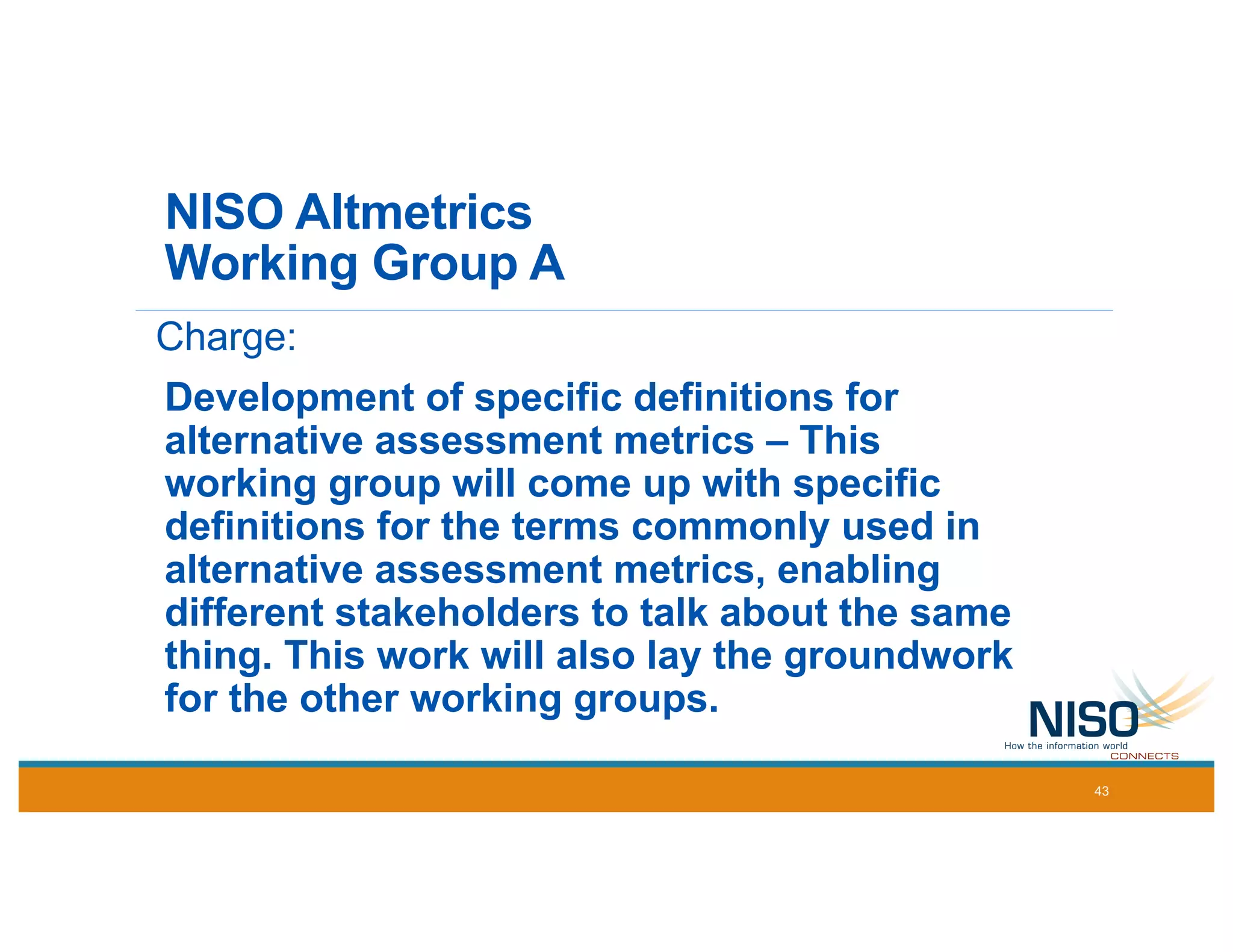 NISO Altmetrics
Working Group A
Charge:
Development of specific definitions for
alternative assessment metrics – This
working group will come up with specific
definitions for the terms commonly used in
alternative assessment metrics, enabling
different stakeholders to talk about the same
thing. This work will also lay the groundwork
for the other working groups.
43
 