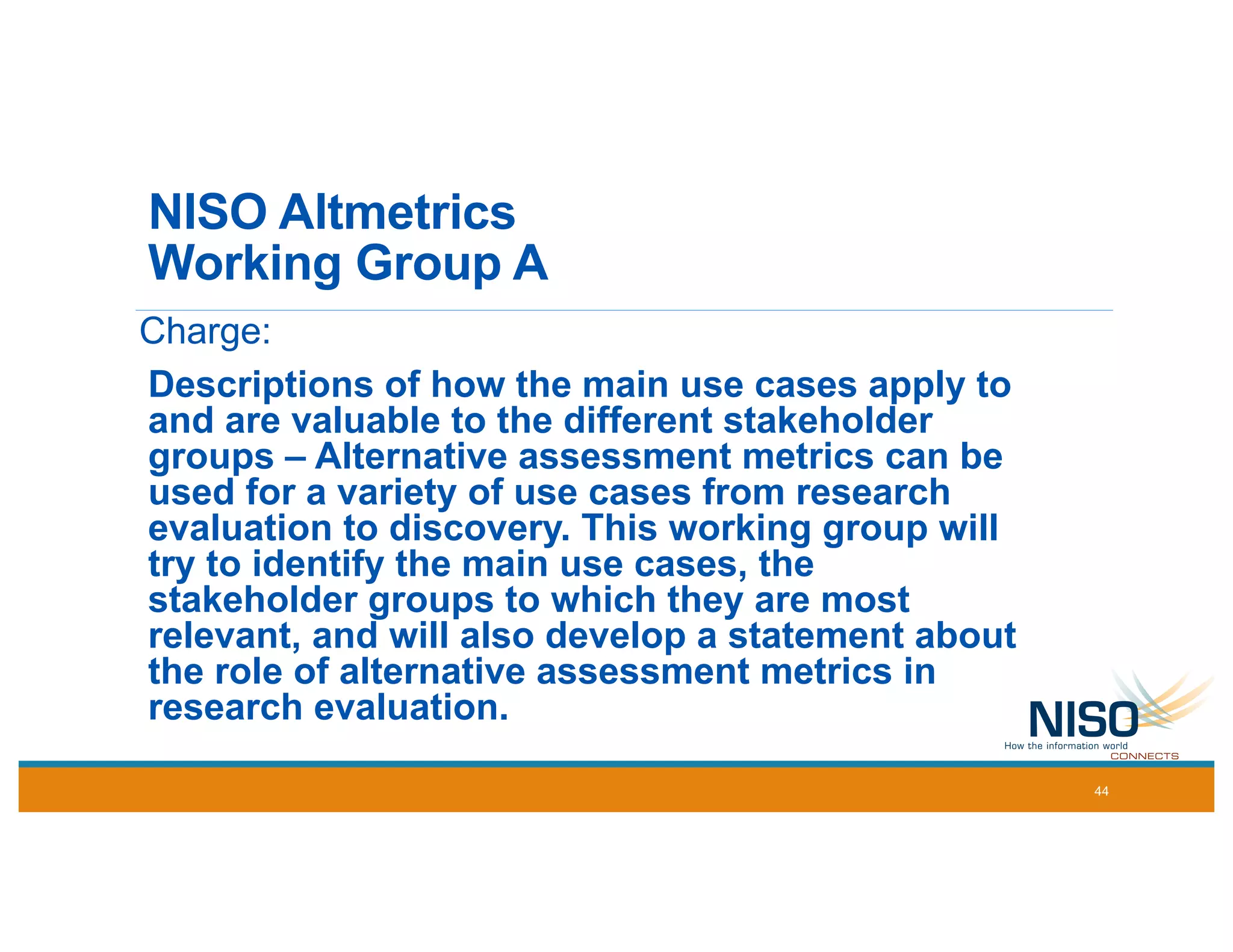 NISO Altmetrics
Working Group A
Charge:
Descriptions of how the main use cases apply to
and are valuable to the different stakeholder
groups – Alternative assessment metrics can be
used for a variety of use cases from research
evaluation to discovery. This working group will
try to identify the main use cases, the
stakeholder groups to which they are most
relevant, and will also develop a statement about
the role of alternative assessment metrics in
research evaluation.
44
 