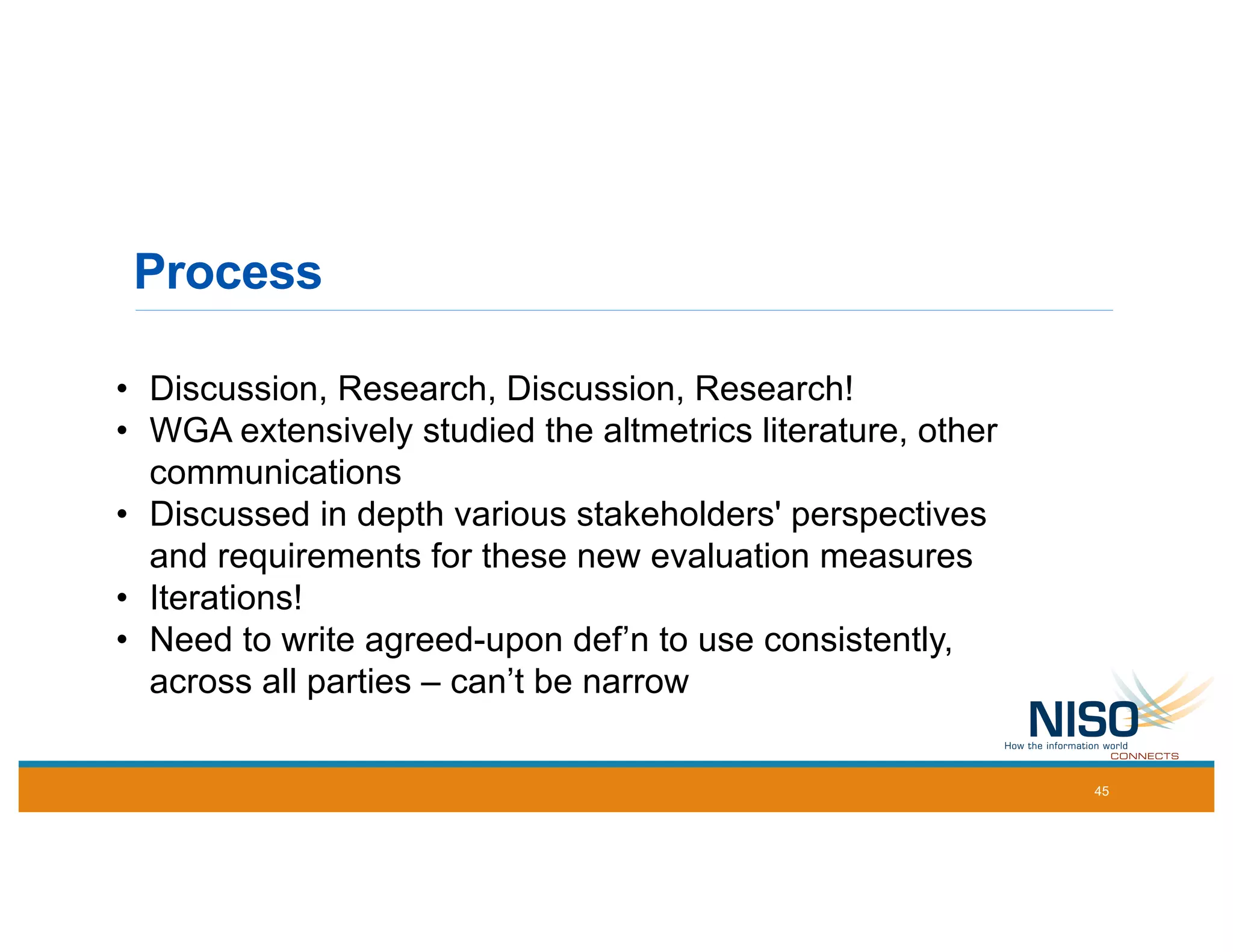 Process
• Discussion, Research, Discussion, Research!
• WGA extensively studied the altmetrics literature, other
communications
• Discussed in depth various stakeholders' perspectives
and requirements for these new evaluation measures
• Iterations!
• Need to write agreed-upon def’n to use consistently,
across all parties – can’t be narrow
45
 