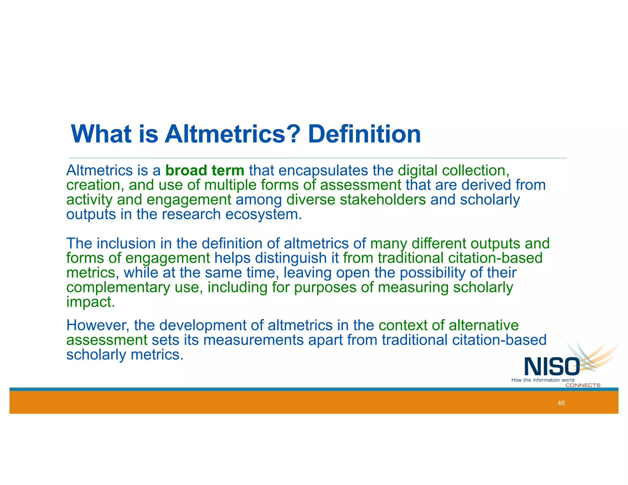 What is Altmetrics? Definition
Altmetrics is a broad term that encapsulates the digital collection,
creation, and use of multiple forms of assessment that are derived from
activity and engagement among diverse stakeholders and scholarly
outputs in the research ecosystem.
The inclusion in the definition of altmetrics of many different outputs and
forms of engagement helps distinguish it from traditional citation-based
metrics, while at the same time, leaving open the possibility of their
complementary use, including for purposes of measuring scholarly
impact.
However, the development of altmetrics in the context of alternative
assessment sets its measurements apart from traditional citation-based
scholarly metrics.
46
 