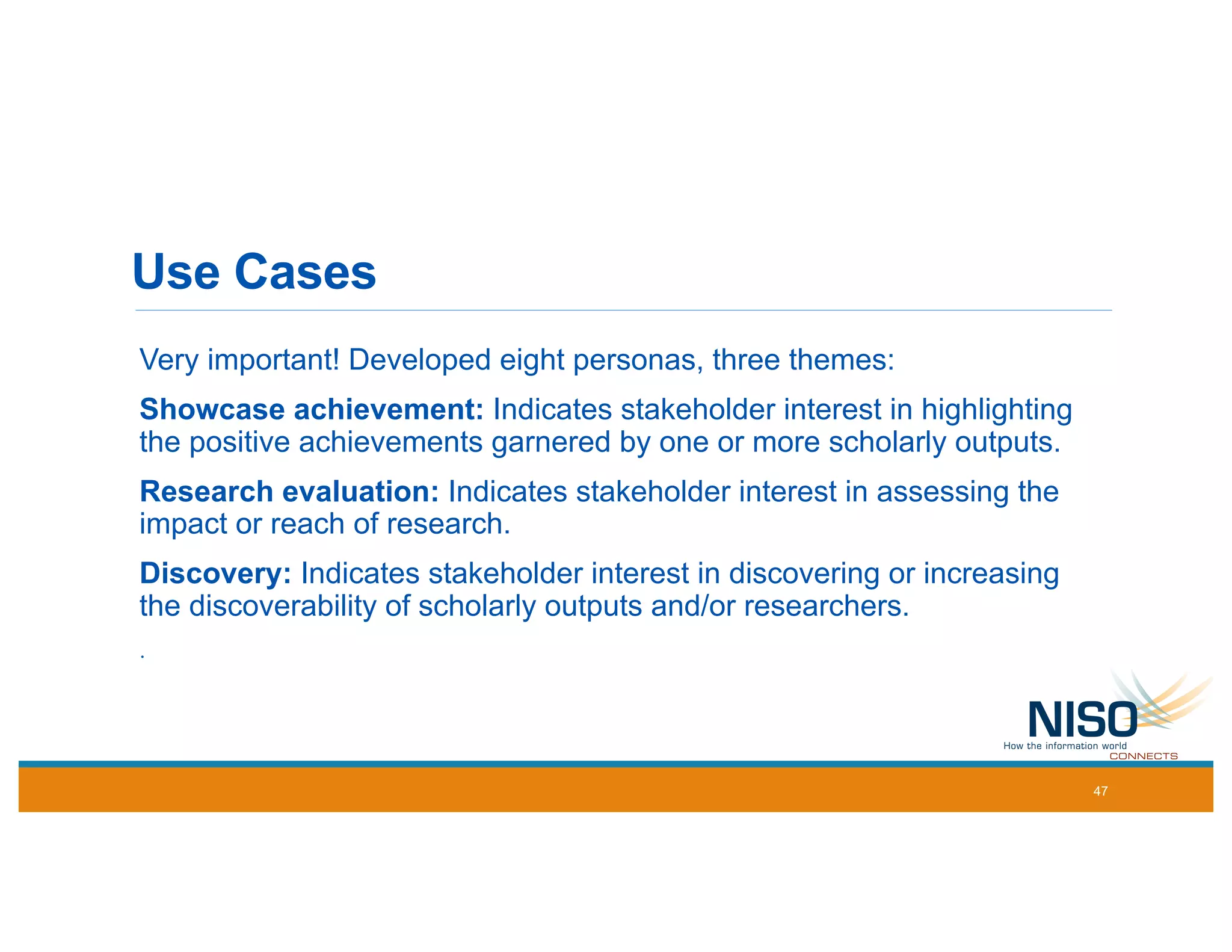 Use Cases
Very important! Developed eight personas, three themes:
Showcase achievement: Indicates stakeholder interest in highlighting
the positive achievements garnered by one or more scholarly outputs.
Research evaluation: Indicates stakeholder interest in assessing the
impact or reach of research.
Discovery: Indicates stakeholder interest in discovering or increasing
the discoverability of scholarly outputs and/or researchers.
.
47
 
