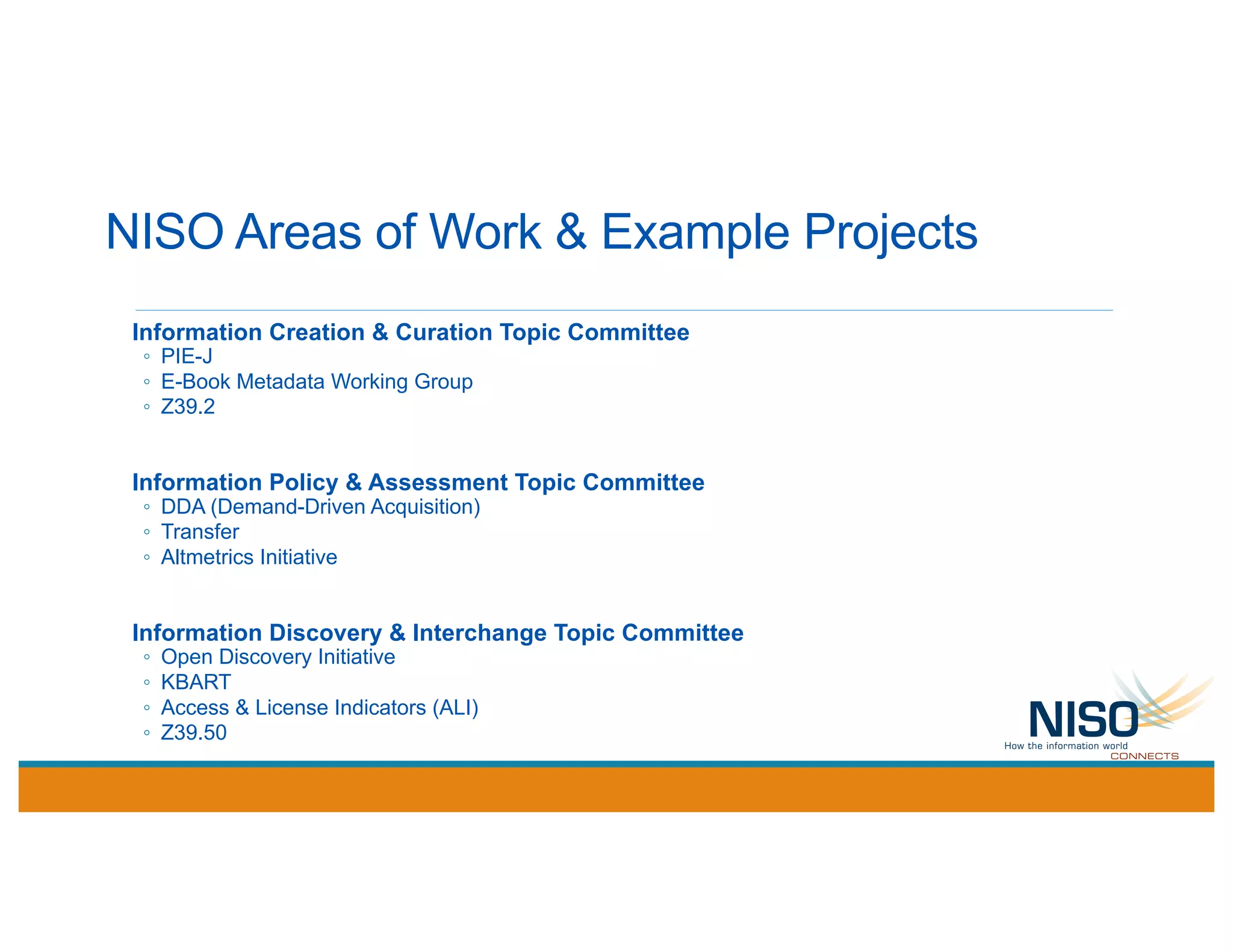 NISO Areas of Work & Example Projects
Information Creation & Curation Topic Committee
◦ PIE-J
◦ E-Book Metadata Working Group
◦ Z39.2
Information Policy & Assessment Topic Committee
◦ DDA (Demand-Driven Acquisition)
◦ Transfer
◦ Altmetrics Initiative
Information Discovery & Interchange Topic Committee
◦ Open Discovery Initiative
◦ KBART
◦ Access & License Indicators (ALI)
◦ Z39.50
 