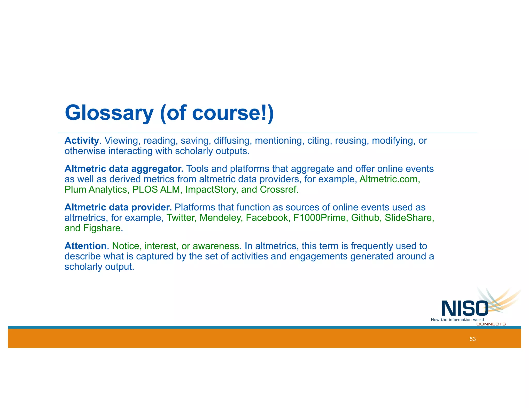 Glossary (of course!)
Activity. Viewing, reading, saving, diffusing, mentioning, citing, reusing, modifying, or
otherwise interacting with scholarly outputs.
Altmetric data aggregator. Tools and platforms that aggregate and offer online events
as well as derived metrics from altmetric data providers, for example, Altmetric.com,
Plum Analytics, PLOS ALM, ImpactStory, and Crossref.
Altmetric data provider. Platforms that function as sources of online events used as
altmetrics, for example, Twitter, Mendeley, Facebook, F1000Prime, Github, SlideShare,
and Figshare.
Attention. Notice, interest, or awareness. In altmetrics, this term is frequently used to
describe what is captured by the set of activities and engagements generated around a
scholarly output.
53
 