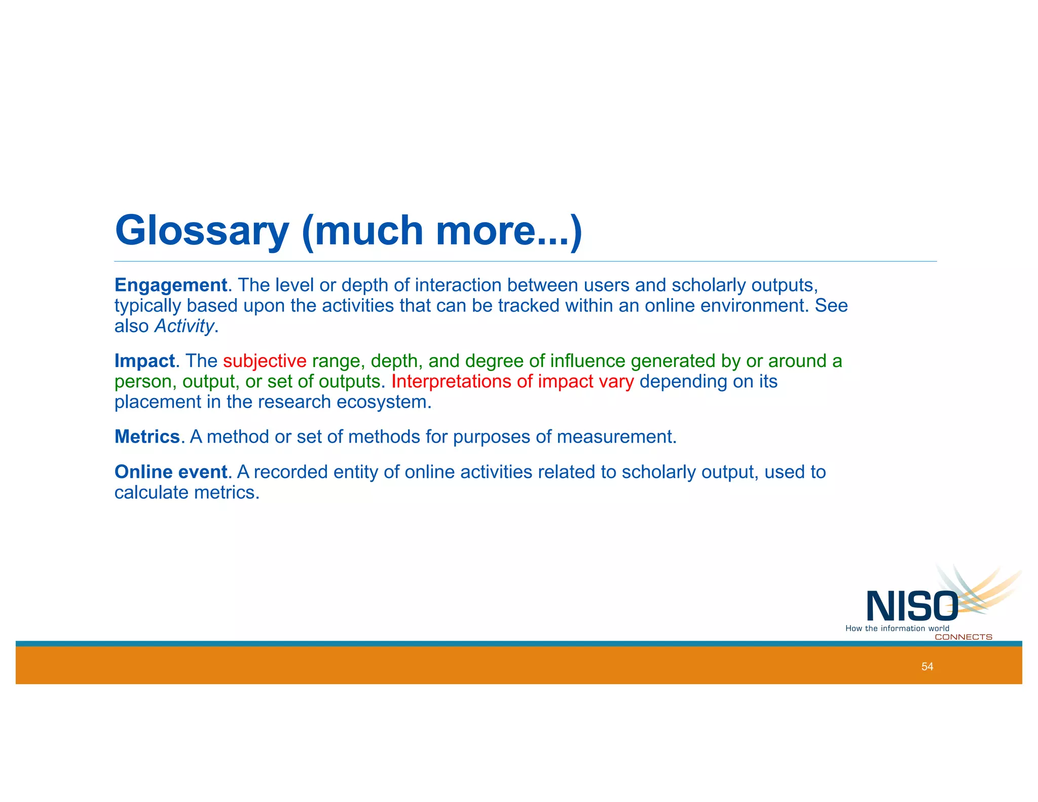 Glossary (much more...)
Engagement. The level or depth of interaction between users and scholarly outputs,
typically based upon the activities that can be tracked within an online environment. See
also Activity.
Impact. The subjective range, depth, and degree of influence generated by or around a
person, output, or set of outputs. Interpretations of impact vary depending on its
placement in the research ecosystem.
Metrics. A method or set of methods for purposes of measurement.
Online event. A recorded entity of online activities related to scholarly output, used to
calculate metrics.
54
 