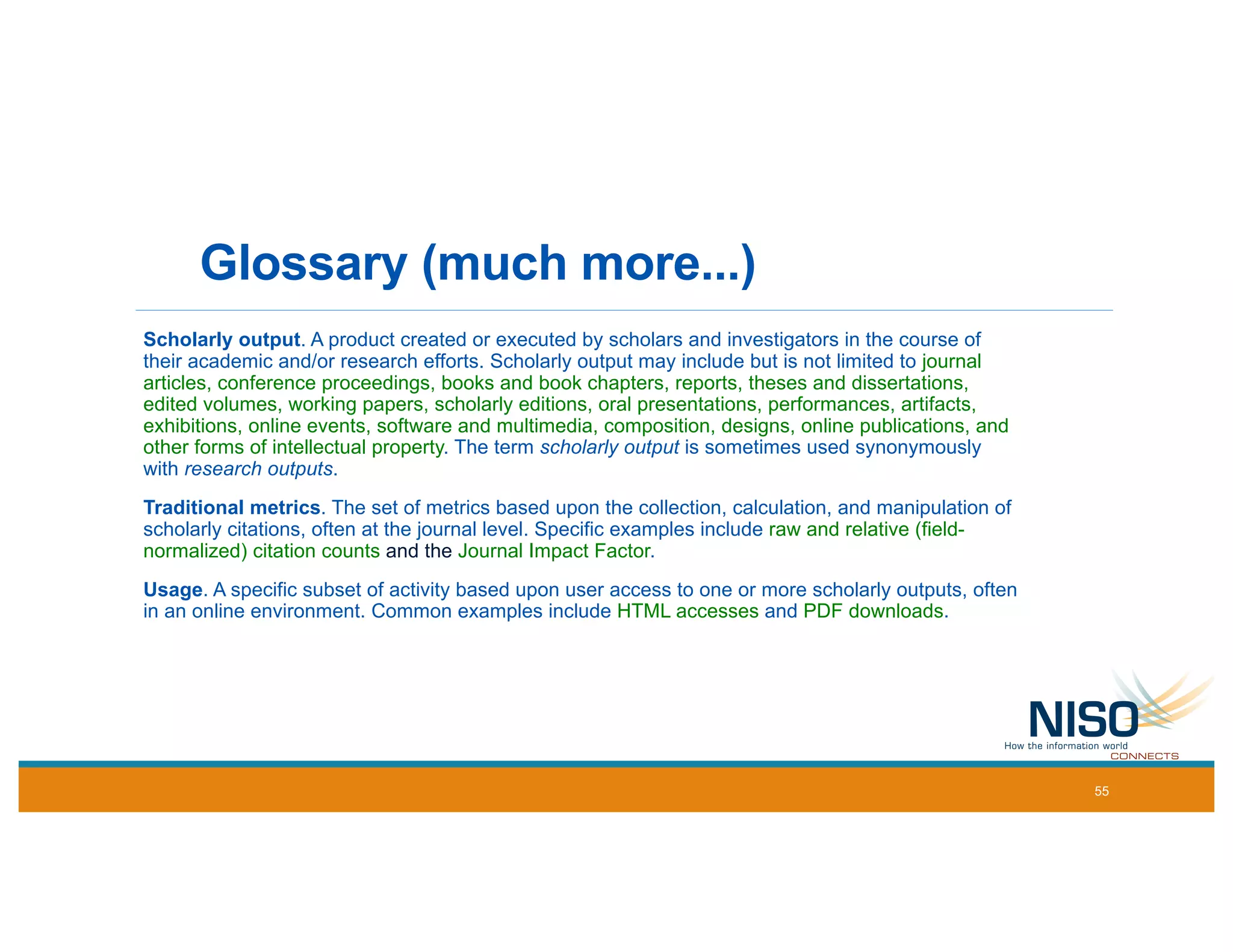 Glossary (much more...)
Scholarly output. A product created or executed by scholars and investigators in the course of
their academic and/or research efforts. Scholarly output may include but is not limited to journal
articles, conference proceedings, books and book chapters, reports, theses and dissertations,
edited volumes, working papers, scholarly editions, oral presentations, performances, artifacts,
exhibitions, online events, software and multimedia, composition, designs, online publications, and
other forms of intellectual property. The term scholarly output is sometimes used synonymously
with research outputs.
Traditional metrics. The set of metrics based upon the collection, calculation, and manipulation of
scholarly citations, often at the journal level. Specific examples include raw and relative (field-
normalized) citation counts and the Journal Impact Factor.
Usage. A specific subset of activity based upon user access to one or more scholarly outputs, often
in an online environment. Common examples include HTML accesses and PDF downloads.
55
 