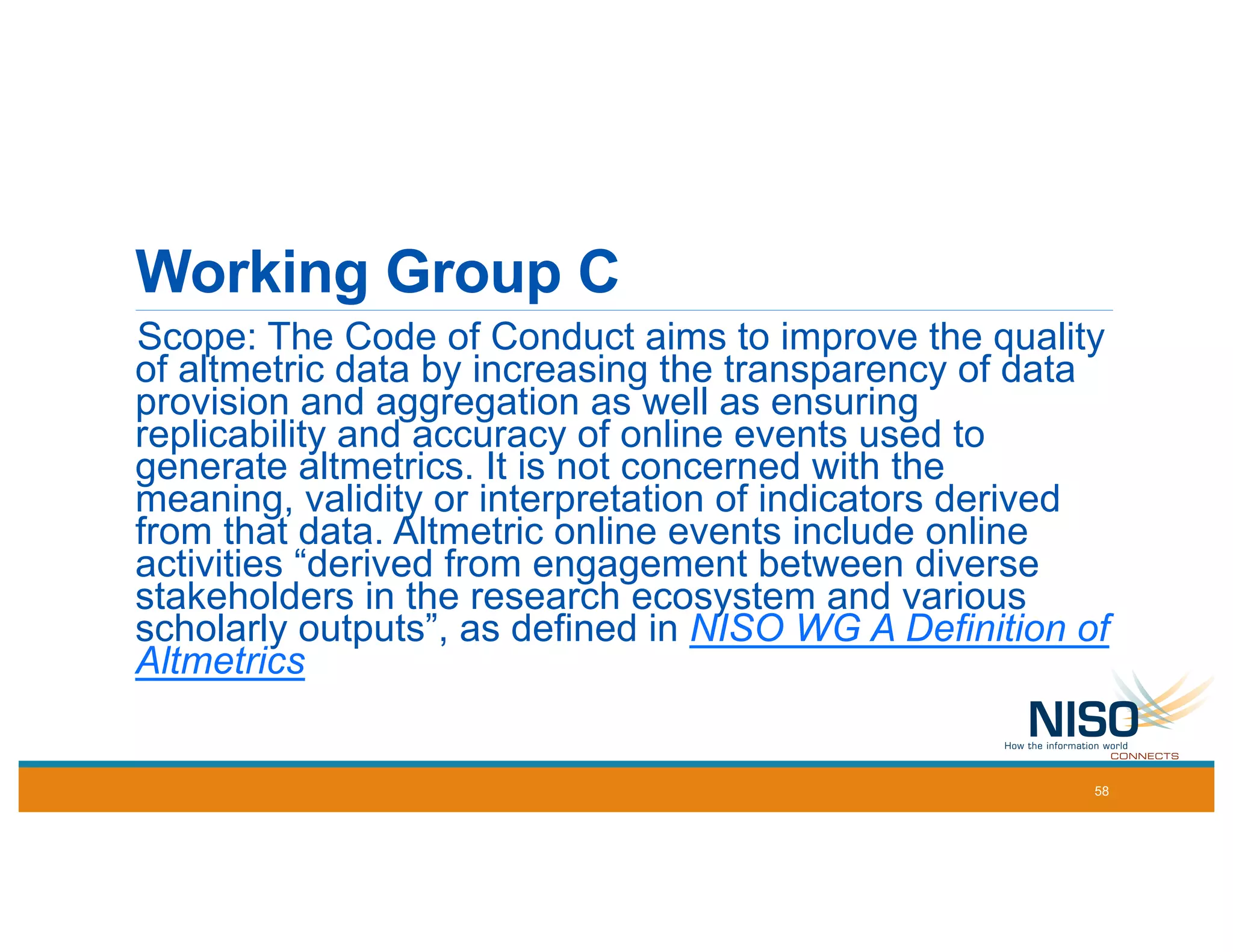 Working Group C
Scope: The Code of Conduct aims to improve the quality
of altmetric data by increasing the transparency of data
provision and aggregation as well as ensuring
replicability and accuracy of online events used to
generate altmetrics. It is not concerned with the
meaning, validity or interpretation of indicators derived
from that data. Altmetric online events include online
activities “derived from engagement between diverse
stakeholders in the research ecosystem and various
scholarly outputs”, as defined in NISO WG A Definition of
Altmetrics
58
 