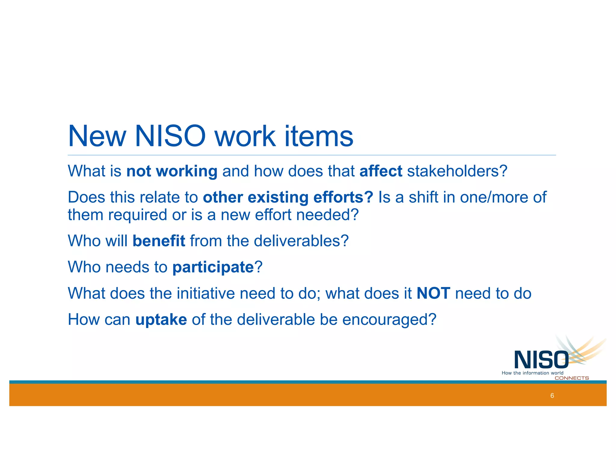 New NISO work items
What is not working and how does that affect stakeholders?
Does this relate to other existing efforts? Is a shift in one/more of
them required or is a new effort needed?
Who will benefit from the deliverables?
Who needs to participate?
What does the initiative need to do; what does it NOT need to do
How can uptake of the deliverable be encouraged?
6
 