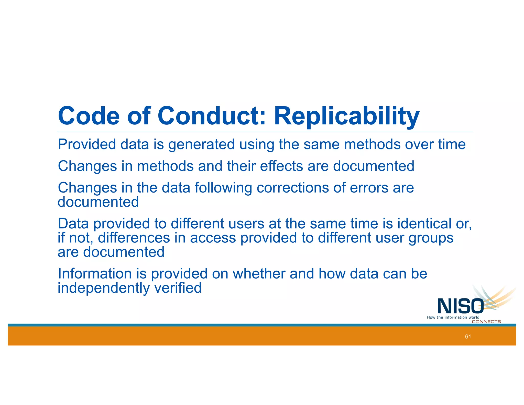 Code of Conduct: Replicability
Provided data is generated using the same methods over time
Changes in methods and their effects are documented
Changes in the data following corrections of errors are
documented
Data provided to different users at the same time is identical or,
if not, differences in access provided to different user groups
are documented
Information is provided on whether and how data can be
independently verified
61
 