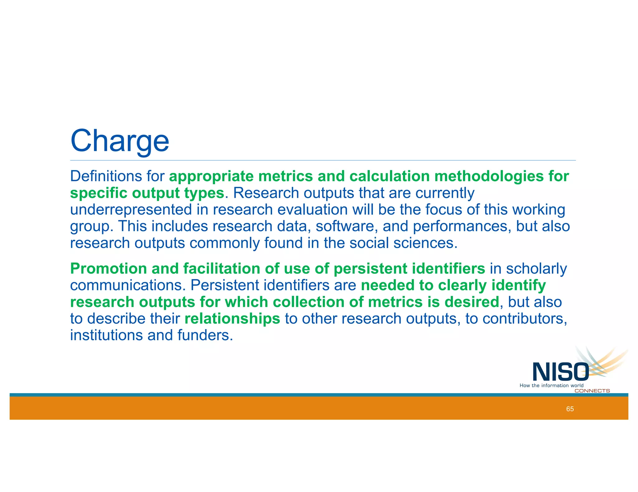 Charge
Definitions for appropriate metrics and calculation methodologies for
specific output types. Research outputs that are currently
underrepresented in research evaluation will be the focus of this working
group. This includes research data, software, and performances, but also
research outputs commonly found in the social sciences.
Promotion and facilitation of use of persistent identifiers in scholarly
communications. Persistent identifiers are needed to clearly identify
research outputs for which collection of metrics is desired, but also
to describe their relationships to other research outputs, to contributors,
institutions and funders.
65
 