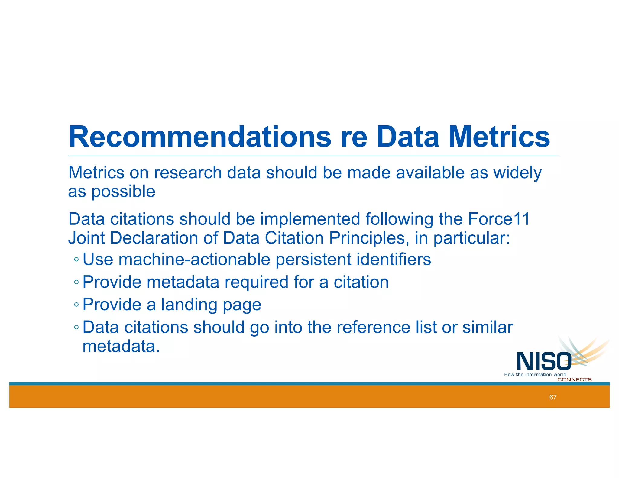 Recommendations re Data Metrics
Metrics on research data should be made available as widely
as possible
Data citations should be implemented following the Force11
Joint Declaration of Data Citation Principles, in particular:
◦ Use machine-actionable persistent identifiers
◦ Provide metadata required for a citation
◦ Provide a landing page
◦ Data citations should go into the reference list or similar
metadata.
67
 