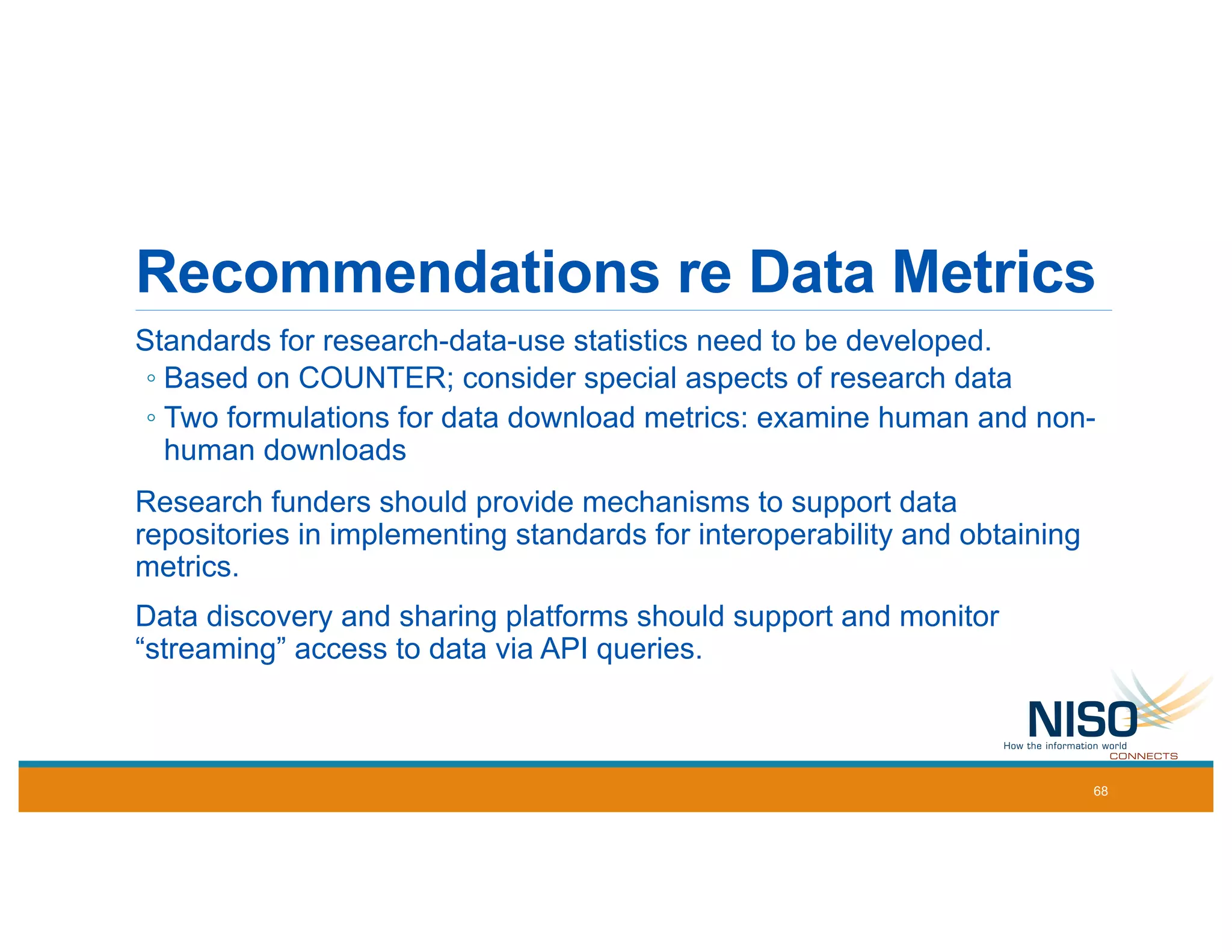 Recommendations re Data Metrics
Standards for research-data-use statistics need to be developed.
◦ Based on COUNTER; consider special aspects of research data
◦ Two formulations for data download metrics: examine human and non-
human downloads
Research funders should provide mechanisms to support data
repositories in implementing standards for interoperability and obtaining
metrics.
Data discovery and sharing platforms should support and monitor
“streaming” access to data via API queries.
68
 