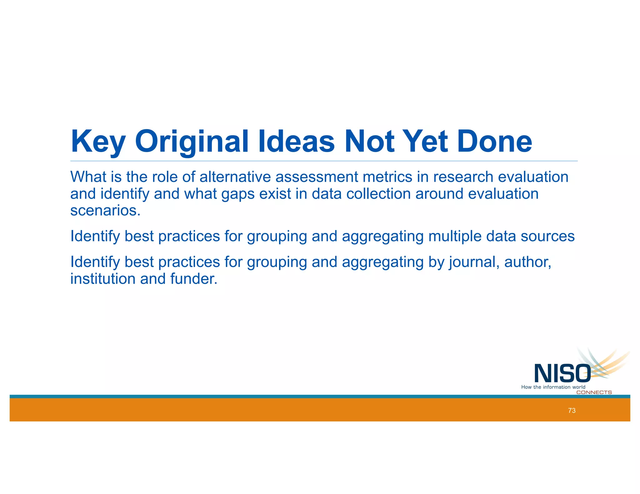 Key Original Ideas Not Yet Done
What is the role of alternative assessment metrics in research evaluation
and identify and what gaps exist in data collection around evaluation
scenarios.
Identify best practices for grouping and aggregating multiple data sources
Identify best practices for grouping and aggregating by journal, author,
institution and funder.
73
 