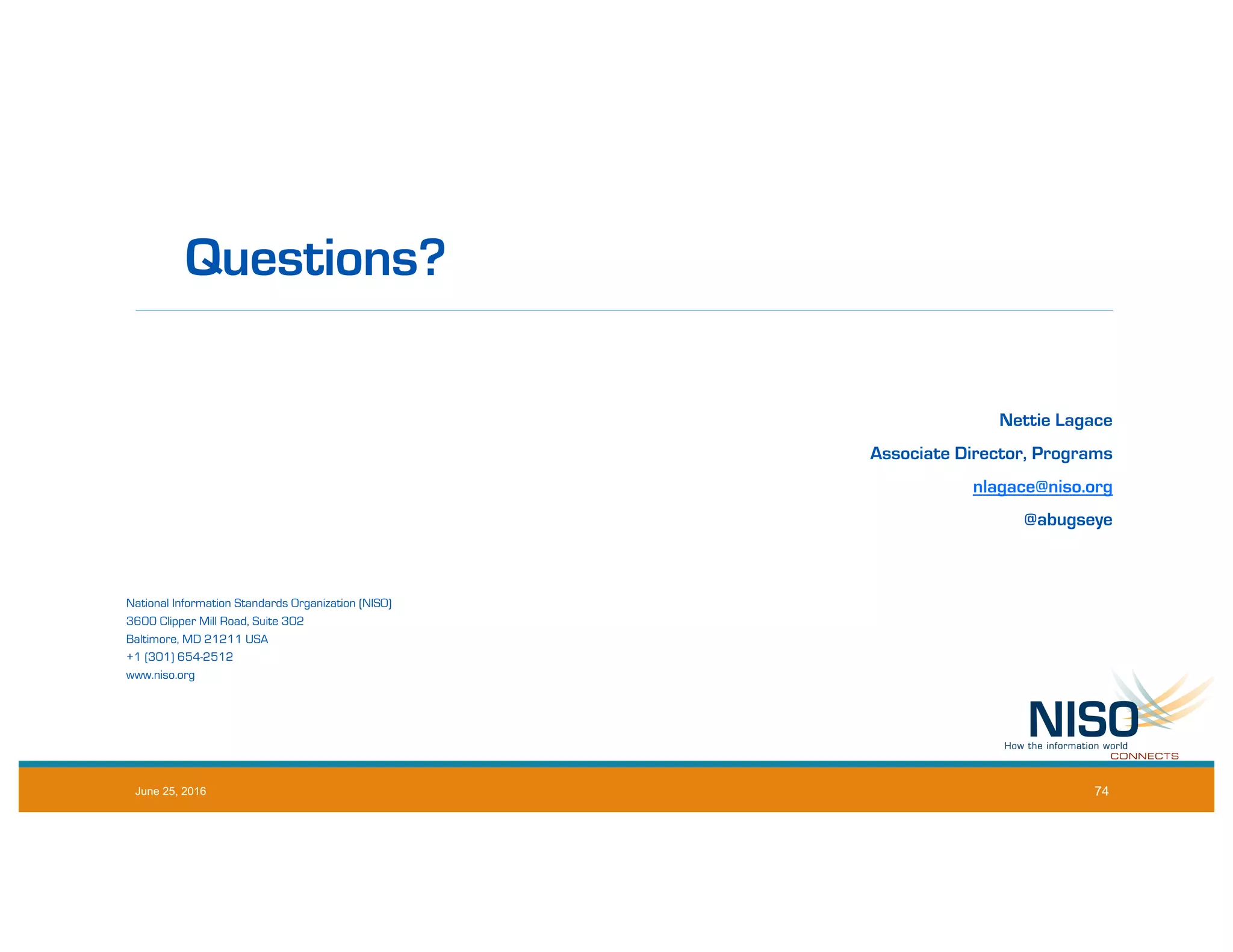 Questions?
Nettie Lagace
Associate Director, Programs
nlagace@niso.org
@abugseye
National Information Standards Organization (NISO)
3600 Clipper Mill Road, Suite 302
Baltimore, MD 21211 USA
+1 (301) 654-2512
www.niso.org
June 25, 2016 74
 