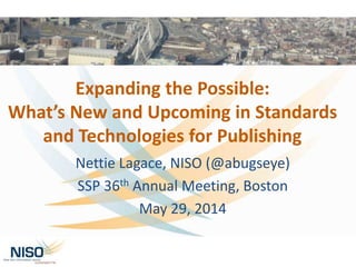 Expanding the Possible:
What’s New and Upcoming in Standards
and Technologies for Publishing
Nettie Lagace, NISO (@abugseye)
SSP 36th Annual Meeting, Boston
May 29, 2014
 
