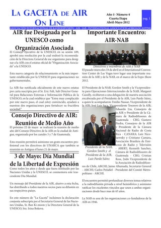 La GACETA de AIR                                                                  Año 1- Número 4
                                                                                    Cuarta Etapa                  pag. 1
      On Line                                                                      Abril-Mayo 2012
ASOCIACIÓN INTERNACIONAL DE RADIODIFUSIÓN - AIR - IAB - INTERNATIONAL ASSOCIATION of BROADCASTING
  AIR fue Designada por la                                         Importante Encuentro:
           UNESCO como                                                   AIR-NAB
    Organización Asociada
El Consejo Ejecutivo de la UNESCO, en su sesión 189,
aprobó una resolución por la cual endosó la recomenda-
ción de la Directora General de ese organismo para desig-
nar a la AIR con el estatus oficial de “Organización Asocia-
da” a la UNESCO.                                                        Directivos y miembros de AIR y NAB
                                                               El pasado miercoles 18 de abril en el International Conven-
Esta nueva categoria de relacionamiento es la más impor-       tion Center de Las Vegas tuvo lugar una importante reu-
tante establecida por la UNESCO para organizaciones no         nión de la AIR y de la NAB, en el marco de la Expo-Show
gubernamentales.                                               2012.

La AIR fue notificada oficialmente de este nuevo estatus       El Presidente de la NAB, Gordon Smith y la Vicepresiden-
por carta suscripta por el Sr. Eric Falt, Sub Director Gene-   ta para Operaciones Internacionales de la NAB, Margaret
ral para Relaciones Externas e Información Pública de la       Cassilly, recibieron a una delegación de nuestra asociación
UNESCO, en la cual establece que “Estoy muy complacido         encabezada por el Presidente de la AIR, Luis Pardo Sáinz,
por este nuevo paso, el cual estoy convencido, ayudará a       a quien le acompañaron: Emilio Nassar, Vicepresidente de
nuestras dos organizaciones para fortalecer su fructífera      la AIR; José Luis Saca, Vicepresidente Tesorero de la AIR;
sociedad.”                                                                                  Eduardo Liu, Consejero de
                                                                                            la AIR y Presidente de la Cá-
 Consejo Directivo de AIR:                                                                  mara de Radiodifusores de
                                                                                            Guatemala - CRG; Gustavo
     Reunión de Medio Año
El próximo 22 de mayo se realizará la reunión de medio
                                                                                            Piedra, Consejero de la AIR
                                                                                            y Presidente de la Cámara
año del Consejo Directivo de la AIR en la ciudad de Anti-                                   Nacional de Radio de Costa
gua, organizada por los canales 3 y 7 de Guatemala.                                         Rica - CANARA; Luiz Nico-
                                                                                            laewsky y Cristiano Camara,
Esta reunión permitirá asimismo un grato encuentro pro-                                     Asociación Brasilera de Emi-
fesional con los directivos de UNARCA que también se                                        soras de Radio y Televisión
                                                                  Presidente de la NAB, - ABERT; Kenneth Sanchez,
reunirán en Antigua el lunes 21 de mayo.
                                                                   Gordon Smith y el        Cámara de Radiodifusores de
 3 de Mayo: Día Mundial                                           Presidente de la AIR, Guatemala - CRG; Cristian
                                                                    Luis Pardo Sáinz        Ross, 2ndo Vicepresidente de
de la Libertad de Expresión                                                                 la Asociación de Radiodifuso-
                                                               res de Chile, ARCHI; Jaime Ahumada, Secretario General
Como todos los años y desde que fuera instituido por las       - ARCHI; Carlos Peñafiel - Presidente del Comité Metro-
Naciones Unidas y la UNESCO, se conmemora este tras-           politano - ARCHI.
cendente Día Mundial.
                                                               El encuentro permitió profundizar diversos temas relativos
Un mensaje del Presidente de la AIR, alusivo a esta fecha,     a la radiodifusión privada a nivel hemisférico y asimismo
fue distribuido a todos nuestros socios para su difusión en    ratificar los excelentes vínculos que unen a ambas organi-
sus respectivos países.                                        zaciones desde hace mas de 65 años.

En este número de “La Gaceta” incluimos la declaración         La NAB es una de las organizaciones co-fundadoras de la
conjunta subscripta por el Secretario General de las Nacio-    AIR en 1946.
nes Unidas, Sr. Ban Ki-moon y la Directora General de la
UNESCO, Sra. Irina Bokova.
 