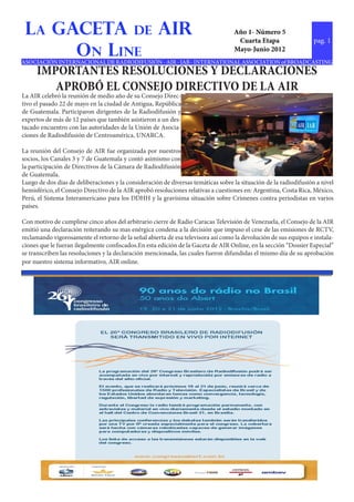 La GACETA de AIR                                                                  Año 1- Número 5
                                                                                    Cuarta Etapa                   pag. 1
      On Line                                                                      Mayo-Junio 2012
ASOCIACIÓN INTERNACIONAL DE RADIODIFUSIÓN - AIR - IAB - INTERNATIONAL ASSOCIATION of BROADCASTING
     IMPORTANTES RESOLUCIONES Y DECLARACIONES
        APROBÓ EL CONSEJO DIRECTIVO DE LA AIR
La AIR celebró la reunión de medio año de su Consejo Direc-
tivo el pasado 22 de mayo en la ciudad de Antigua, República
de Guatemala. Participaron dirigentes de la Radiodifusión y
expertos de más de 12 países que también asistieron a un des-
tacado encuentro con las autoridades de la Unión de Asocia-
ciones de Radiodifusión de Centroamérica, UNARCA.

La reunión del Consejo de AIR fue organizada por nuestros
socios, los Canales 3 y 7 de Guatemala y contó asimismo con
la participación de Directivos de la Cámara de Radiodifusión
de Guatemala.
Luego de dos días de deliberaciones y la consideración de diversas temáticas sobre la situación de la radiodifusión a nivel
hemisférico, el Consejo Directivo de la AIR aprobó resoluciones relativas a cuestiones en: Argentina, Costa Rica, México,
Perú, el Sistema Interamericano para los DDHH y la gravisima situación sobre Crímenes contra periodistas en varios
países.

Con motivo de cumplirse cinco años del arbitrario cierre de Radio Caracas Televisión de Venezuela, el Consejo de la AIR
emitió una declaración reiterando su mas enérgica condena a la decisión que impuso el cese de las emisiones de RCTV,
reclamando vigorosamente el retorno de la señal abierta de esa televisora así como la devolución de sus equipos e instala-
ciones que le fueran ilegalmente confiscados.En esta edición de la Gaceta de AIR Online, en la sección “Dossier Especial”
se transcriben las resoluciones y la declaración mencionada, las cuales fueron difundidas el mismo día de su aprobación
por nuestro sistema informativo, AIR online.
 