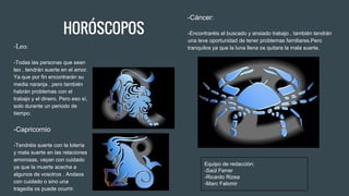 HORÓSCOPOS
-Leo:
-Todas las personas que sean
leo , tendrán suerte en el amor.
Ya que por fin encontrarán su
media naranja , pero también
habrán problemas con el
trabajo y el dinero. Pero eso sí,
solo durante un periodo de
tiempo.
-Capricornio
-Tendréis suerte con la lotería
y mala suerte en las relaciones
amorosas, vayan con cuidado
ya que la muerte acecha a
algunos de vosotros . Andaos
con cuidado o sino una
tragedia os puede ocurrir.
-Cáncer:
-Encontraréis el buscado y ansiado trabajo , también tendrán
una leve oportunidad de tener problemas familiares.Pero
tranquilos ya que la luna llena os quitara la mala suerte.
Equipo de redacción:
-Saúl Ferrer
-Ricardo Rizea
-Marc Falomir
 