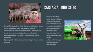CARTAS AL DIRECTOR
Enrique Montacaballos : Señor director le escribo para decirle
que su gaceta es la mejor que hay en la mancha.
Me encantan las parte de entretenimiento y reportajes que
poneis siempre en vuestra gazeta, compro todas las
semanas su gaceta y se lo leo a muchos de mis amigos
analfabetos.
Siga dirigiendo así la gaceta que tienen un gran futuro con su
empresa.
Venancio Rocafloja :
Señor director me llamo
Venancio y le escribo
para informarle de que
mi pueblo no está a favor
de su revista porque
creemos que es
inapropiada para la
gente que no sabe leer y
escribir.
AsÍ que señor le ruego
que haga algo o le
denunciaremos.
 