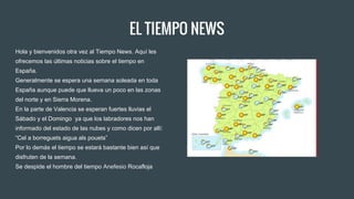 EL TIEMPO NEWS
Hola y bienvenidos otra vez al Tiempo News. Aquí les
ofrecemos las últimas noticias sobre el tiempo en
España.
Generalmente se espera una semana soleada en toda
España aunque puede que llueva un poco en las zonas
del norte y en Sierra Morena.
En la parte de Valencia se esperan fuertes lluvias el
Sábado y el Domingo ya que los labradores nos han
informado del estado de las nubes y como dicen por allí:
“Cel a borreguets aigua als pouets”
Por lo demás el tiempo se estará bastante bien así que
disfruten de la semana.
Se despide el hombre del tiempo Anefesio Rocafloja
 