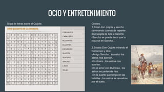 OCIO Y ENTRETENIMIENTO
Sopa de letras sobre el Quijote. Chistes.
1.Están don quijote y sancho
caminando cuando de repente
don Quijote le dice a Sancho:
-Sancho se puede decir que tu
ropa se en-Sancha…
2.Estaba Don Quijote mirando el
horóscopo y dice:
-Amigo Sancho , en salud los
astros nos sonríen.
-En dinero , los astros nos
sonríen.
-En el amor con Dulcinea , los
astros se parten de risa.
-En la suerte que tenga en las
batallas , los astros se revuelcan
por el suelo.
 