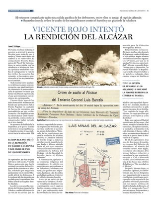 el fracaso del general rojo #3                                                                                                                     Documentos Inéditos de La Gaceta 21



         El entonces comandante quiso una salida pacífica de los defensores, entre ellos su amigo el capitán Alamán
              l Reproducimos la orden de asalto de los republicanos contra el bastión y un plano de la voladura



                      vicente Rojo intentó
                    la Rendición del alcÁzaR
                                                                                                                                                      mación para la colección
Juan E. Pflüger
                                                                                                                                                      Bibliográfica Militar.
No había recibido todavía el                                                                                                                             esta entrevista no trascen-
ascenso a general, la guerra                                                                                                                          dió hasta muchos años después
llevaba poco más de mes y                                                                                                                             de la guerra, cundo el defensor
medio y toledo había dado un                                                                                                                          la hizo pública. Según alamán
símbolo a los sublevados. el                                                                                                                          los términos fueron los siguien-
comandante Vicente Rojo,                                                                                                                              tes: “¿Vicente, por qué no te
autor del Plan P de extrema-                                                                                                                          quedas? es tu gran oportuni-
dura, se entrevistaba con los                                                                                                                         dad”. a lo que respondió Rojo:
sitiados en el alcázar de tole-                                                                                                                       “Sabes que es imposible, he
do y pedía su rendición a cam-                                                                                                                        jurado fidelidad a la Repúbli-
bio de salvaguardar la vida de                                                                                                                        ca y no debo ni quiero faltar a
los civiles. La negativa fue                                                                                                                          mi palabra . además, date
rotunda: ni las mujeres que-                                                                                                                          cuenta, tengo a mi familia en
rían salir ni los no combatien-
tes se rendían.
   todo normal entre asaltan-                                                                                                                         tuvo la opción
tes y defensores, pero una con-
versación, que pasó inadverti-       Minado La doble voladura del Alcázar redujo a escombros el edificio del siglo XVI.                               de sumarse a los
da, demuestra la penosa situa-                                                                                                                        alzados; le disuadió
ción de quienes tuvieron que
                                                                                                                                                      la posible represalia
luchar en el bando equivocado,
el que por creencias y convic-                                                                                                                        contra su familia
ción no les correspondía.
   Vicente Rojo, uno de los
más destacados militares del                                                                                                                          Madrid y su seguridad depen-
bando que permaneció fiel al                                                                                                                          de de mí”. alamán, decide no
Frente Popular –la coalición                                                                                                                          intentar convencerle y le pide
de fuerzas de izquierdas que                                                                                                                          que se encargue de su familia:
pretendió dar un giro revolu-                                                                                                                         “Yyo también la tengo allí,
cionario a la República tras                                                                                                                          Vicente. te ruego por Dios que
las elecciones de 1936– hubie-                                                                                                                        protejas a mi esposa y a mis
ra preferido, como católico y                                                                                                                         dos niñas”.
conservador, haber luchado           Asalto final Debía producirse tras la primera de las voladuras, como recoge la orden del bando republicano.         Rojo, a su regreso al Madrid
en el otro bando.                                                                                                                                     republicano de las sacas y las
   Su promesa de fidelidad a la      hubieran empuñado las armas.                                                                                     checas, recogió a la familia de su
República, y el que su familia       La respuesta de Moscardó, por                                                                                    camarada, el capitán alamán,
estuviese en zona republicana,       escrito y conforme al laconis-                                                                                   la trasladó a su domicilio en la
le impidieron dar el paso defi-      mo propio de la milicia: “ente-                                                                                  calle Guzmán el Bueno, y allí, a
nitivo hacia la subversión. el 8     rado de las condiciones que                                                                                      salvo, permanecieron durante el
                                     para la rendición del alcázar                                                                                    resto de la guerra hasta la libe-
                                     presenta el comité de Defensa                                                                                    ración de la capital.
el republicano salvó                 de toledo, tengo la inmensa                                                                                         el 27 de septiembre, tras
de la represión                      satisfacción de manifestarle                                                                                     más de dos meses de asedio,
                                     que desde el último soldado                                                                                      las tropas del ejército de
en madrid a la esposa                hasta el jefe que suscribe                                                                                       Mar r uecos, a l mando del
y los hijos de uno                   rechazan dichas condiciones y                                                                                    teniente coronel Juan Yagüe,
                                     continuarán la defensa del                                                                                       rescataron a los sitiados. Dos
de los defensores                    alcázar y de la dignidad de                                                                                      mina s había n reducido a
                                     espa ña ha sta el último                                                                                         escombros la joya arquitectó-
                                     momento”.                                                                                                        nica del s. XVI y Moscardó
de septiembre, 49 días después          a continuación, apelando a                                                                                    recibió a los liberadores con
del inicio del asedio, Vicente       las creencias religiosas del                                                                                     una de las frases más célebres
Rojo, a quien unía una fuerte        comandante, le solicitó un                                                                                       de la Guerra: "Sin novedad en
amistad con varios de los diri-      sacerdote para que confesase a                                                                                   el alcázar".
gentes de los sitiados en el alcá-   los defensores, celebrase una                                                                                       Después, Vicente Rojo, ya
zar, solicitaba por megafonía        misa y, lo que fue más impor-                                                                                    ascendido a general, se conver-
parlamentar con el coronel Mos-      tante, bautizase a los dos niños                                                                                 tiría en uno de los dirigentes
cardó, jefe de los defensores. a     que habían nacido en el interior                                                                                 más importantes de la guerra
la mañana del día siguiente era      del edificio durante el asedio.                                                                                  en el bando republicano parti-
recibido por el comandante Blas         antes de su salida de las                                                                                     cipando en la mayoría de las
Piñar arnedo y el capitán emi-       ruinas de la fortaleza, el mili-                                                                                 grandes ofensivas planeadas
lio alamán.                          tar republicano mantuvo una                                                                                      por ese bando: defensa de
   La oferta era sencilla: ren-      conversación con el capitán                                                                                      Madrid, batalla de Brunete, el
dición del alcázar imperial de       emilio alamán, amigo suyo y                                                                                      ebro y el malogrado Plan P
toledo a cambio del respeto de       con el que había escrito más                                                                                     para recuperar extremadura y
la vida de los civiles que no        de 100 títulos de libros de for-        Dos minas Plano de la fortaleza.                                         avanzar hasta Sevilla. l
 
