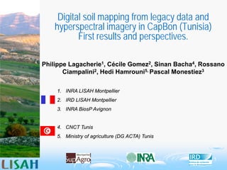 Digital soil mapping from legacy data and
hyperspectral imagery in CapBon (Tunisia)
First results and perspectives.
Philippe Lagacherie1, Cécile Gomez2, Sinan Bacha4, Rossano
Ciampalini2, Hedi Hamrouni5, Pascal Monestiez3
1. INRA LISAH Montpellier
2. IRD LISAH Montpellier
3. INRA BiosP Avignon
4. CNCT Tunis
5. Ministry of agriculture (DG ACTA) Tunis
 