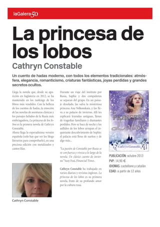 Un cuento de hadas moderno, con todos los elementos tradicionales: atmós-
fera, elegancia, romanticismo, criaturas fantásticas, joyas perdidas y grandes
secretos ocultos.
Llega la novela que, desde su apa-
rición en Inglaterra en 2012, se ha
mantenido en los rankings de los
libros más vendidos. Con la belleza
de los cuentos de hadas, la emoción
de las novelas de aventuras clásicas y
los paisajes helados de la Rusia más
embriagadora, La princesa de los lo-
bos es la primera novela de Cathryn
Constable.
Ahora llega la esperadísima versión
española (solo hay que ver los blogs
literarios para comprobarlo), en una
preciosa edición con metalizados y
cantos lilas.
La princesa de
los lobos
PUBLICACIÓN: octubre 2013
PVP: 14,90 €
IDIOMAS: castellano y catalán
EDAD: a partir de 12 años
Cathryn Constable
Durante un viaje del instituto por
Rusia, Sophie y dos compañeras
se separan del grupo. En un paisa-
je desolado, las salva la misteriosa
princesa Ana Volkonskaia, y las lle-
va a su palacio de invierno. Allí les
explicará leyendas antiguas, llenas
de tragedias familiares y diamantes
perdidos.Pero se hace de noche y los
aullidos de los lobos arropan el in-
quietante descubrimiento de Sophie:
el palacio está lleno de sueños y de
algo más...
“La pasión de Constable por Rusia se
ve con fuerza y viveza a lo largo de la
novela. Un clásico cuento de invier-
no.”Susy Feai,Financial Times.
Cathryn Constable ha trabajado en
varios diarios y revistas ingleses. La
princesa de los lobos es su primera
novela, fruto de su profundo amor
por la cultura rusa.
Cathryn Constable
 