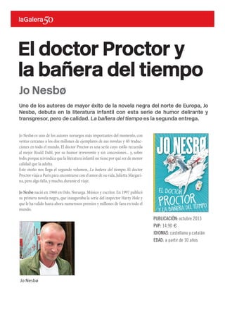 Uno de los autores de mayor éxito de la novela negra del norte de Europa, Jo
Nesbø, debuta en la literatura infantil con esta serie de humor delirante y
transgresor, pero de calidad. La bañera del tiempo es la segunda entrega.
Jo Nesbø es uno de los autores noruegos más importantes del momento, con
ventas cercanas a los dos millones de ejemplares de sus novelas y 40 traduc-
ciones en todo el mundo. El doctor Proctor es una serie cuyo estilo recuerda
al mejor Roald Dahl, por su humor irreverente y sin concesiones... y, sobre
todo,porque reivindica que la literatura infantil no tiene por qué ser de menor
calidad que la adulta.
Este otoño nos llega el segundo volumen, La bañera del tiempo. El doctor
Proctor viaja a París para encontrarse con el amor de su vida,Julietta Margari-
na,pero algo falla,y mucho,durante el viaje.
Jo Nesbø nació en 1960 en Oslo, Noruega. Músico y escritor. En 1997 publicó
su primera novela negra, que inauguraba la serie del inspector Harry Hole y
que le ha valido hasta ahora numerosos premios y millones de fans en todo el
mundo.
El doctor Proctor y
la bañera del tiempo
PUBLICACIÓN: octubre 2013
PVP: 14,90 €
IDIOMAS: castellano y catalán
EDAD: a partir de 10 años
Jo Nesbø
Jo Nesbø
 