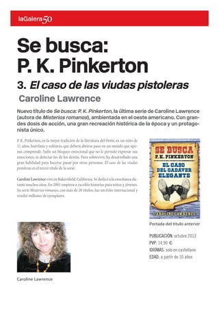 Nuevo título de Se busca: P. K. Pinkerton, la última serie de Caroline Lawrence
(autora de Misterios romanos), ambientada en el oeste americano. Con gran-
des dosis de acción, una gran recreación histórica de la época y un protago-
nista único.
P. K. Pinkerton, en la mejor tradición de la literatura del Oeste, es un niño de
11 años, huérfano y solitario, que deberá abrirse paso en un mundo que ape-
nas comprende. Sufre un bloqueo emocional que no le permite expresar sus
emociones, ni detectar las de los demás. Para sobrevivir, ha desarrollado una
gran habilidad para hacerse pasar por otras personas. El caso de las viudas
pistoleras es el tercer título de la serie.
Caroline Lawrence vive en Bakersfield,California.Se dedicó a la enseñanza du-
rante muchos años.En 2001 empieza a escribir historias para niños y jóvenes.
Su serie Misterios romanos,con más de 20 títulos,fue un éxito internacional y
vendió millones de ejemplares.
PUBLICACIÓN: octubre 2013
PVP: 14,90 €
IDIOMAS: solo en castellano
EDAD: a partir de 10 años
Caroline Lawrence
Se busca:
P. K. Pinkerton
3. El caso de las viudas pistoleras
Portada del título anterior
Caroline Lawrence
 
