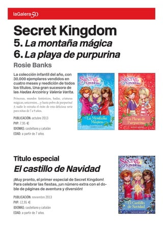 La colección infantil del año, con
30.000 ejemplares vendidos en
cuatro meses y reedición de todos
los títulos. Una gran sucesora de
las Hadas Arcoiris y Valeria Varita.
Princesas, mundos fantásticos, hadas, criaturas
mágicas,unicornios...¡y hasta polvo de purpurina!
A nadie le extraña el éxito de esta deliciosa serie
para niñas de 7 a 9 años.
Secret Kingdom
5.La montaña mágica
6.La playa de purpurina
PUBLICACIÓN: octubre 2013
PVP: 7,95 €
IDIOMAS: castellano y catalán
EDAD: a partir de 7 años
Rosie Banks
Título especial
¡Muy pronto, el primer especial de Secret Kingdom!
Para celebrar las fiestas, ¡un número extra con el do-
ble de páginas de aventura y diversión!
El castillo de Navidad
PUBLICACIÓN: noviembre 2013
PVP: 12,95 €
IDIOMAS: castellano y catalán
EDAD: a partir de 7 años
 