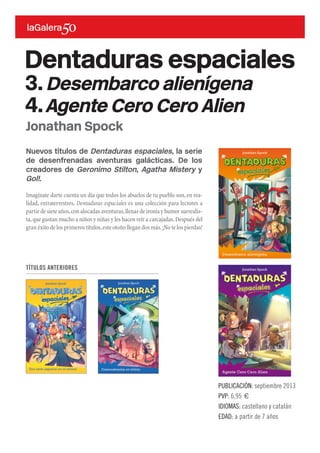 Nuevos títulos de Dentaduras espaciales, la serie
de desenfrenadas aventuras galácticas. De los
creadores de Geronimo Stilton, Agatha Mistery y
Gol!.
Imagínate darte cuenta un día que todos los abuelos de tu pueblo son,en rea-
lidad, extraterrestres. Dentaduras espaciales es una colección para lectores a
partir de siete años,con alocadas aventuras,llenas de ironía y humor surrealis-
ta,que gustan mucho a niños y niñas y les hacen reír a carcajadas.Después del
gran éxito de los primeros títulos,este otoño llegan dos más.¡No te los pierdas!
PUBLICACIÓN: septiembre 2013
PVP: 6,95 €
IDIOMAS: castellano y catalán
EDAD: a partir de 7 años
Jonathan Spock
Dentaduras espaciales
3.Desembarco alienígena
4.Agente Cero Cero Alien
TÍTULOS ANTERIORES
 