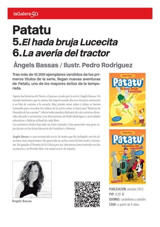 Tras más de 10.000 ejemplares vendidos de los pri-
meros títulos de la serie, llegan nuevas aventuras
de Patatu, uno de los mayores éxitos de la tempo-
rada.
Siguen las historias de Patatu,el payaso creado por la actriz Àngels Bassas.Un
mundo fantástico que la autora fue improvisando día tras día para entretener
a su hijo de camino a la escuela. Muy pronto otros niños y niñas se fueron
sumando para escuchar los relatos de la actriz,como si fuera una“flautista de
Hamelín de los cuentos”.Ahora todos pueden disfrutar de este universo diver-
tido,alocado y surrealista.Con ilustraciones de Pedro Rodríguez y actividades
educativas y lúdicas al final de cada libro.
Los primeros títulos han sido un éxito rotundo y han generado una gran ex-
pectación en las ferias literarias de Frankfurt y Bolonia.
Àngels Bassas es una reconocida actriz de teatro que ha trabajado con los di-
rectores más importantes.Ha aparecido en series como El internado y Cuénta-
me.Ha ganado el Premio de la Crítica por sus interpretaciones teatrales en dos
ocasiones y un Premio Max a la mejor actriz de reparto.
Patatu
5.El hada bruja Lucecita
6.La avería del tractor
PUBLICACIÓN: octubre 2013
PVP: 6,95 €
IDIOMAS: castellano y catalán
EDAD: a partir de 4 años
Àngels Bassas / Ilustr. Pedro Rodríguez
Àngels Bassas
 
