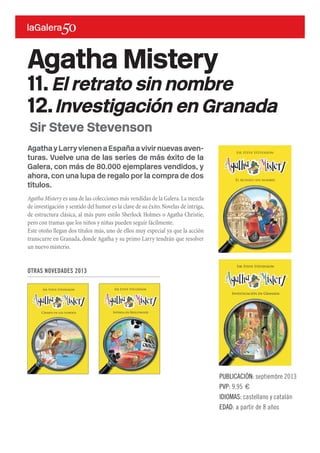 AgathayLarryvienenaEspañaavivirnuevasaven-
turas. Vuelve una de las series de más éxito de la
Galera, con más de 80.000 ejemplares vendidos, y
ahora, con una lupa de regalo por la compra de dos
títulos.
Agatha Mistery es una de las colecciones más vendidas de la Galera.La mezcla
de investigación y sentido del humor es la clave de su éxito.Novelas de intriga,
de estructura clásica, al más puro estilo Sherlock Holmes o Agatha Christie,
pero con tramas que los niños y niñas pueden seguir fácilmente.
Este otoño llegan dos títulos más, uno de ellos muy especial ya que la acción
transcurre en Granada, donde Agatha y su primo Larry tendrán que resolver
un nuevo misterio.
PUBLICACIÓN: septiembre 2013
PVP: 9,95 €
IDIOMAS: castellano y catalán
EDAD: a partir de 8 años
Sir Steve Stevenson
Agatha Mistery
11.El retrato sin nombre
12.Investigación en Granada
OTRAS NOVEDADES 2013
 