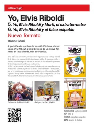 A petición de muchos de sus 60.000 fans, ahora:
¡más Elvis Riboldi al año! Estreno de un nuevo for-
mato en tapa blanda, más económico.
Elvis Riboldi es uno de los personajes más importantes del catálogo infantil
de la Galera, con más de 60.000 ejemplares vendidos de todos sus títulos y
terceras ediciones en pocas semanas de muchos de ellos.El último gran éxito
de Elvis la publicación en Francia por Hachette.
Y ahora, a petición de muchos lectores, la Galera estrena nuevo formato en
rústica, más económico pero con la misma calidad de textos e ilustraciones,
que se irá combinando con número extraordianrios en el formato habitual de
tapa dura. Los primeros títulos en tapa blanda salen en septiembre: Yo, Elvis
Riboldi y Murfi,el extraterrestre y Yo,Elvis Riboldi y el falso culpable.
Yo, Elvis Riboldi
5. Yo, Elvis Riboldi y Murfi, el extraterrestre
6. Yo, Elvis Riboldi y el falso culpable
PUBLICACIÓN: septiembre 2013
PVP: 8,95 €
IDIOMAS: castellano y catalán
EDAD: a partir de 8 años
Bono Bidari
Cabezudo de Elvis Riboldi Gadgets de Elvis Riboldi
Nuevo formato
 