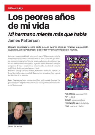 Llega la esperada tercera parte de Los peores años de mi vida, la colección
juvenil de James Patterson, el escritor vivo más vendido del mundo.
Lospeoresañosdemivida eslaprimeraseriejuvenildelautorsuperventasJa-
mes Patterson.Nos cuenta la historia de Rafe,un chico adolescente que afronta
sus años de secundaria.Con historias repletas de humor y diversión,pero que
a la vez nos hablan de la inseguridad, la presión social, la intimidación de los
compañeros de clase y los amores no correspondidos. Con formato similar al
de El Diario de Greg,que mezcla texto y cómic.
Este otoño nos llega la tercera aventura,Mi hermano miente más que habla,en
la que Georgia,hermana pequeña de Rafe,empieza secundaria y la persigue la
horrible fama de su hermano.
James Patterson es el autor vivo que más libros vende en todo el mundo. Fue
ganador en 2010 del premio Children’sVoice,votado por 15.000 jóvenes lecto-
res de Norteamérica.
Los peores años
de mi vida
Mi hermano miente más que habla
PUBLICACIÓN: noviembre 2013
PVP: 14,90 €
IDIOMAS: solo en castellano
EDICIÓN CATALANA: Estrella Polar
EDAD: a partir de 10 años
James Patterson
James Patterson
 