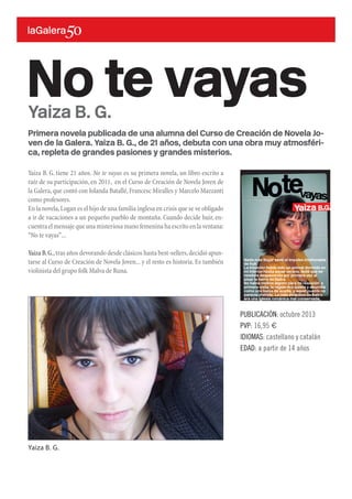 Primera novela publicada de una alumna del Curso de Creación de Novela Jo-
ven de la Galera. Yaiza B. G., de 21 años, debuta con una obra muy atmosféri-
ca, repleta de grandes pasiones y grandes misterios.
Yaiza B. G. tiene 21 años. No te vayas es su primera novela, un libro escrito a
raíz de su participación, en 2011, en el Curso de Creación de Novela Joven de
la Galera,que contó con Iolanda Batallé,Francesc Miralles y Marcelo Mazzanti
como profesores.
En la novela,Logan es el hijo de una familia inglesa en crisis que se ve obligado
a ir de vacaciones a un pequeño pueblo de montaña. Cuando decide huir, en-
cuentra el mensaje que una misteriosa mano femenina ha escrito en la ventana:
“No te vayas”...
Yaiza B.G.,tras años devorando desde clásicos hasta best-sellers,decidió apun-
tarse al Curso de Creación de Novela Joven... y el resto es historia. Es también
violinista del grupo folk Malva de Runa.
No te vayas
PUBLICACIÓN: octubre 2013
PVP: 16,95 €
IDIOMAS: castellano y catalán
EDAD: a partir de 14 años
Yaiza B. G.
Yaiza B. G.
 