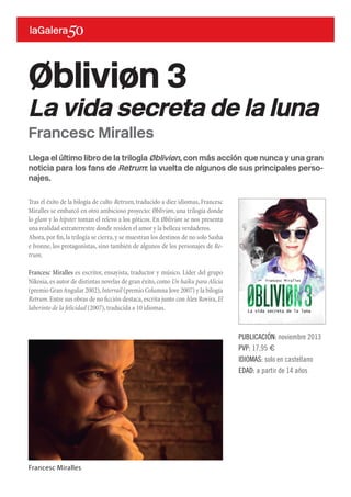 Llega el último libro de la trilogía Øbliviøn, con más acción que nunca y una gran
noticia para los fans de Retrum: la vuelta de algunos de sus principales perso-
najes.
Tras el éxito de la bilogía de culto Retrum, traducido a diez idiomas, Francesc
Miralles se embarcó en otro ambicioso proyecto: Øbliviøn, una trilogía donde
lo glam y lo hipster toman el relevo a los góticos. En Øbliviøn se nos presenta
una realidad extraterrestre donde residen el amor y la belleza verdaderos.
Ahora,por fin,la trilogía se cierra,y se muestran los destinos de no solo Sasha
e Ivonne, los protagonistas, sino también de algunos de los personajes de Re-
trum.
Francesc Miralles es escritor, ensayista, traductor y músico. Líder del grupo
Nikosia,es autor de distintas novelas de gran éxito,como Un haiku para Alicia
(premio GranAngular 2002),Interrail (premio Columna Jove 2007) y la bilogía
Retrum.Entre sus obras de no ficción destaca,escrita junto con Àlex Rovira,El
laberinto de la felicidad (2007),traducida a 10 idiomas.
Øbliviøn 3
La vida secreta de la luna
PUBLICACIÓN: noviembre 2013
PVP: 17,95 €
IDIOMAS: solo en castellano
EDAD: a partir de 14 años
Francesc Miralles
Francesc Miralles
 