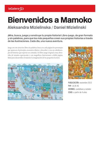 ¡Mira, busca, juega y construye tu propia historia! Libro-juego, de gran formato
y sin palabras, para que los más pequeños creen sus propias historias a través
de las ilustraciones. Cada día, una nueva aventura.
Juega con este atractivo libro sin palabras,busca en cada página los personajes
que aparecen al principio, encuentra objetos y descubre y crea un caleidosco-
pio de historias que esperan ser contadas.Un libro-juego original y muy diver-
tido, de tamaño espectacular y con magníficas ilustraciones a doble página.
Ideal para desarrollar al máximo la imaginación de los pequeños lectores.
Bienvenidos a Mamoko
PUBLICACIÓN: noviembre 2013
PVP: 16,95 €
IDIOMAS: castellano y catalán
EDAD: a partir de 4 años
Aleksandra Mizielinska / Daniel Mizielinski
 
