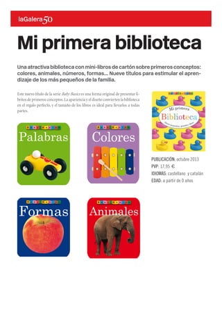 Una atractiva biblioteca con mini-libros de cartón sobre primeros conceptos:
colores, animales, números, formas... Nueve títulos para estimular el apren-
dizaje de los más pequeños de la familia.
Este nuevo título de la serie Baby Basics es una forma original de presentar li-
britos de primeros conceptos.La apariencia y el diseño convierten la biblioteca
en el regalo perfecto, y el tamaño de los libros es ideal para llevarlos a todas
partes.
Mi primera biblioteca
PUBLICACIÓN: octubre 2013
PVP: 17,95 €
IDIOMAS: castellano y catalán
EDAD: a partir de 0 años
 