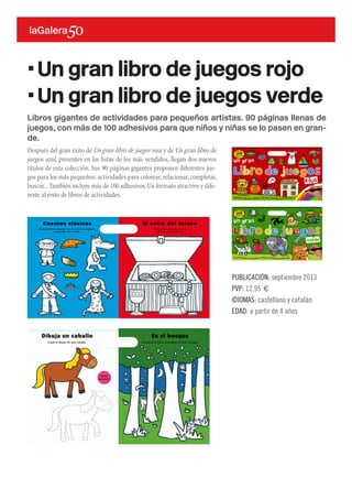 Libros gigantes de actividades para pequeños artistas. 90 páginas llenas de
juegos, con más de 100 adhesivos para que niños y niñas se lo pasen en gran-
de.
Después del gran éxito de Un gran libro de juegos rosa y de Un gran libro de
juegos azul, presentes en las listas de los más vendidos, llegan dos nuevos
títulos de esta colección. Sus 90 páginas gigantes proponen diferentes jue-
gos para los más pequeños: actividades para colorear,relacionar,completar,
buscar...También incluye más de 100 adhesivos.Un formato atractivo y dife-
rente al resto de libros de actividades.
PUBLICACIÓN: septiembre 2013
PVP: 12,95 €
IDIOMAS: castellano y catalán
EDAD: a partir de 4 años
·Un gran libro de juegos rojo
·Un gran libro de juegos verde
 