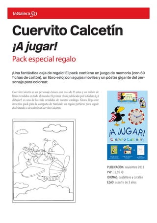 ¡Una fantástica caja de regalo! El pack contiene un juego de memoria (con 60
fichas de cartón), un libro-reloj con agujas móviles y un póster gigante del per-
sonaje para colorear.
Cuervito Calcetín es un personaje clásico, con más de 25 años y un millón de
libros vendidos en todo el mundo.El primer título publicado por la Galera (¡A
dibujar!) es uno de los más vendidos de nuestro catálogo. Ahora, llega este
atractivo pack para la campaña de Navidad: un regalo perfecto para seguir
disfrutando o descubrir a Cuervito Calcetín.
Cuervito Calcetín
¡A jugar!
PUBLICACIÓN: noviembre 2013
PVP: 19,95 €
IDIOMAS: castellano y catalán
EDAD: a partir de 3 años
Pack especial regalo
 