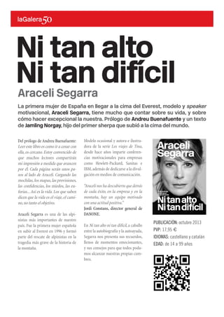 La primera mujer de España en llegar a la cima del Everest, modelo y speaker
motivacional, Araceli Segarra, tiene mucho que contar sobre su vida, y sobre
cómo hacer excepcional la nuestra. Prólogo de Andreu Buenafuente y un texto
de Jamling Norgay, hijo del primer sherpa que subió a la cima del mundo.
Del prólogo de Andreu Buenafuente:
Leer este libro es como ir a cenar con
ella, es cercano. Estoy convencido de
que muchos lectores compartirán
mi impresión a medida que avancen
por él. Cada página serán unos pa-
sos al lado de Araceli. Cargando las
mochilas,los mapas,las provisiones,
las confidencias, los miedos, las eu-
forias...Así es la vida. Los que saben
dicen que la vida es el viaje, el cami-
no,no tanto el objetivo.
Araceli Segarra es una de las alpi-
nistas más importantes de nuestro
país. Fue la primera mujer española
en subir al Everest en 1996 y formó
parte del rescate de alpinistas en la
tragedia más grave de la historia de
la montaña.
Ni tan alto
Ni tan difícil
PUBLICACIÓN: octubre 2013
PVP: 17,95 €
IDIOMAS: castellano y catalán
EDAD: de 14 a 99 años
Araceli Segarra
Modelo ocasional y autora e ilustra-
dora de la serie Los viajes de Tina,
desde hace años imparte conferen-
cias motivacionales para empresas
como Hewlett-Packard, Sanitas e
IBM,además de dedicarse a la divul-
gación en medios de comunicación.
“Araceli nos ha descubierto que detrás
de cada éxito, en la empresa y en la
montaña, hay un equipo motivado
con una actitud positiva.”
Jordi Constans, director general de
DANONE.
En Ni tan alto ni tan difícil,a caballo
entre la autobiografía y la autoayuda,
Segarra nos presenta sus recuerdos,
llenos de momentos emocionantes,
y sus consejos para que todos poda-
mos alcanzar nuestras propias cum-
bres.
 