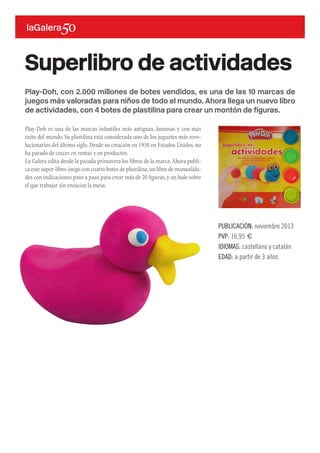 Play-Doh, con 2.000 millones de botes vendidos, es una de las 10 marcas de
juegos más valoradas para niños de todo el mundo. Ahora llega un nuevo libro
de actividades, con 4 botes de plastilina para crear un montón de figuras.
Play-Doh es una de las marcas infantiles más antiguas, famosas y con más
éxito del mundo.Su plastilina está considerada uno de los juguetes más revo-
lucionarios del último siglo.Desde su creación en 1950 en Estados Unidos,no
ha parado de crecer en ventas y en productos.
La Galera edita desde la pasada primavera los libros de la marca.Ahora publi-
ca este super-libro-juego con cuatro botes de plastilina,un libro de manualida-
des con indicaciones paso a paso para crear más de 20 figuras,y un hule sobre
el que trabajar sin ensuciar la mesa.
Superlibro de actividades
PUBLICACIÓN: noviembre 2013
PVP: 16,95 €
IDIOMAS: castellano y catalán
EDAD: a partir de 3 años
 