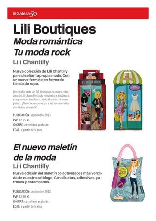 Nueva colección de Lili Chantilly
para diseñar tu propia moda. Con
un nuevo formato en forma de
tienda de ropa.
Dos títulos más de Lili Boutiques, la nueva colec-
ción de Lili Chantilly:Moda romántica y Moda rock.
Con patrones,40 siluetas,220 adhesivos,24 estam-
pados... ¡Todo lo necesario para ser una auténtica
diseñadora de moda!
Lili Boutiques
Moda romántica
Tu moda rock
PUBLICACIÓN: septiembre 2013
PVP: 12,95 €
IDIOMAS: castellano y catalán
EDAD: a partir de 5 años
Lili Chantilly
Nueva edición del maletín de actividades más vendi-
do de nuestro catálogo. Con siluetas, adhesivos, pa-
trones y estampados.
El nuevo maletín
de la moda
PUBLICACIÓN: septiembre 2013
PVP: 13,50 €
IDIOMAS: castellano y catalán
EDAD: a partir de 5 años
Lili Chantilly
 