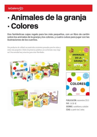 Dos fantásticas cajas regalo para los más pequeños, con un libro de cartón
sobre los animales de la granja y los colores, y cuatro cubos para jugar con las
ilustraciones de los cuentos.
Dos productos de calidad con materiales resistentes pensados para los niños y
niñas más pequeños: títulos de primeras palabras con un formato muy origi-
nal.Una novedad muy atractiva para estas Navidades.
· Animales de la granja
· Colores
PUBLICACIÓN: noviembre 2013
PVP: 14,90 €
IDIOMAS: castellano y catalán
EDAD: a partir de 3 años
 