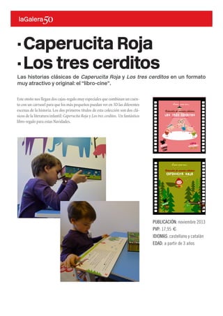 Las historias clásicas de Caperucita Roja y Los tres cerditos en un formato
muy atractivo y original: el “libro-cine”.
Este otoño nos llegan dos cajas-regalo muy especiales que combinan un cuen-
to con un carrusel para que los más pequeños puedan ver en 3D las diferentes
escenas de la historia. Los dos primeros títulos de esta colección son dos clá-
sicos de la literatura infantil: Caperucita Roja y Los tres cerditos. Un fantástico
libro-regalo para estas Navidades.
PUBLICACIÓN: noviembre 2013
PVP: 17,95 €
IDIOMAS: castellano y catalán
EDAD: a partir de 3 años
·Caperucita Roja
·Los tres cerditos
 